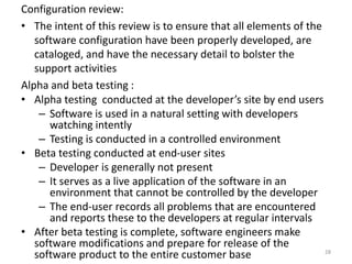 Configuration review:
• The intent of this review is to ensure that all elements of the
software configuration have been properly developed, are
cataloged, and have the necessary detail to bolster the
support activities
Alpha and beta testing :
• Alpha testing conducted at the developer’s site by end users
– Software is used in a natural setting with developers
watching intently
– Testing is conducted in a controlled environment
• Beta testing conducted at end-user sites
– Developer is generally not present
– It serves as a live application of the software in an
environment that cannot be controlled by the developer
– The end-user records all problems that are encountered
and reports these to the developers at regular intervals
• After beta testing is complete, software engineers make
software modifications and prepare for release of the
software product to the entire customer base 28
 
