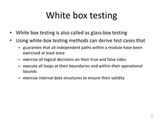 White box testing
• White box testing is also called as glass-box testing
• Using white-box testing methods can derive test cases that
– guarantee that all independent paths within a module have been
exercised at least once
– exercise all logical decisions on their true and false sides
– execute all loops at their boundaries and within their operational
bounds
– exercise internal data structures to ensure their validity
29
 
