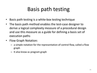 Basis path testing
• Basis path testing is a white-box testing technique
• The basis path method enables the test-case designer to
derive a logical complexity measure of a procedural design
and use this measure as a guide for defining a basis set of
execution paths
• Flow Graph Notation:
– a simple notation for the representation of control flow, called a flow
graph
– It also know as program graph
30
 
