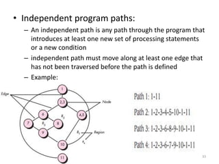 • Independent program paths:
– An independent path is any path through the program that
introduces at least one new set of processing statements
or a new condition
– independent path must move along at least one edge that
has not been traversed before the path is defined
– Example:
33
 