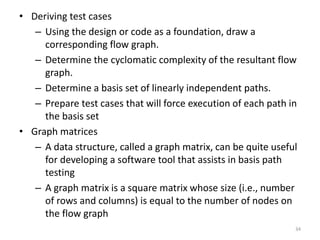 • Deriving test cases
– Using the design or code as a foundation, draw a
corresponding flow graph.
– Determine the cyclomatic complexity of the resultant flow
graph.
– Determine a basis set of linearly independent paths.
– Prepare test cases that will force execution of each path in
the basis set
• Graph matrices
– A data structure, called a graph matrix, can be quite useful
for developing a software tool that assists in basis path
testing
– A graph matrix is a square matrix whose size (i.e., number
of rows and columns) is equal to the number of nodes on
the flow graph
34
 