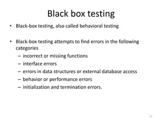 Black box testing
• Black-box testing, also called behavioral testing
• Black-box testing attempts to find errors in the following
categories
– incorrect or missing functions
– interface errors
– errors in data structures or external database access
– behavior or performance errors
– initialization and termination errors.
35
 