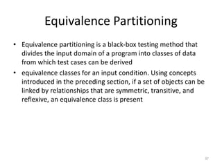 Equivalence Partitioning
• Equivalence partitioning is a black-box testing method that
divides the input domain of a program into classes of data
from which test cases can be derived
• equivalence classes for an input condition. Using concepts
introduced in the preceding section, if a set of objects can be
linked by relationships that are symmetric, transitive, and
reflexive, an equivalence class is present
37
 