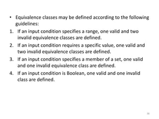 • Equivalence classes may be defined according to the following
guidelines:
1. If an input condition specifies a range, one valid and two
invalid equivalence classes are defined.
2. If an input condition requires a specific value, one valid and
two invalid equivalence classes are defined.
3. If an input condition specifies a member of a set, one valid
and one invalid equivalence class are defined.
4. If an input condition is Boolean, one valid and one invalid
class are defined.
38
 