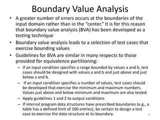 Boundary Value Analysis
• A greater number of errors occurs at the boundaries of the
input domain rather than in the “center.” It is for this reason
that boundary value analysis (BVA) has been developed as a
testing technique
• Boundary value analysis leads to a selection of test cases that
exercise bounding values
• Guidelines for BVA are similar in many respects to those
provided for equivalence partitioning:
– If an input condition specifies a range bounded by values a and b, test
cases should be designed with values a and b and just above and just
below a and b.
– If an input condition specifies a number of values, test cases should
be developed that exercise the minimum and maximum numbers.
Values just above and below minimum and maximum are also tested.
– Apply guidelines 1 and 2 to output conditions
– If internal program data structures have prescribed boundaries (e.g., a
table has a defined limit of 100 entries), be certain to design a test
case to exercise the data structure at its boundary. 39
 