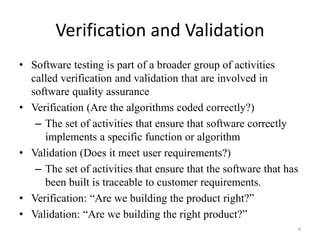 Verification and Validation
• Software testing is part of a broader group of activities
called verification and validation that are involved in
software quality assurance
• Verification (Are the algorithms coded correctly?)
– The set of activities that ensure that software correctly
implements a specific function or algorithm
• Validation (Does it meet user requirements?)
– The set of activities that ensure that the software that has
been built is traceable to customer requirements.
• Verification: “Are we building the product right?”
• Validation: “Are we building the right product?”
4
 