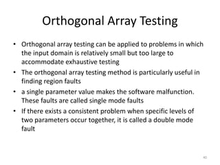Orthogonal Array Testing
• Orthogonal array testing can be applied to problems in which
the input domain is relatively small but too large to
accommodate exhaustive testing
• The orthogonal array testing method is particularly useful in
finding region faults
• a single parameter value makes the software malfunction.
These faults are called single mode faults
• If there exists a consistent problem when specific levels of
two parameters occur together, it is called a double mode
fault
40
 