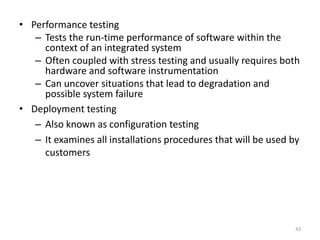 • Performance testing
– Tests the run-time performance of software within the
context of an integrated system
– Often coupled with stress testing and usually requires both
hardware and software instrumentation
– Can uncover situations that lead to degradation and
possible system failure
• Deployment testing
– Also known as configuration testing
– It examines all installations procedures that will be used by
customers
42
 