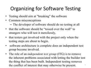 Organizing for Software Testing
• Testing should aim at "breaking" the software
• Common misconceptions
– The developer of software should do no testing at all
• that the software should be “tossed over the wall” to
strangers who will test it mercilessly,
• that testers get involved with the project only when the
testing steps are about to begin.
• software architecture is complete does an independent test
group become involved.
• The role of an independent test group (ITG) is to remove
the inherent problems associated with letting the builder test
the thing that has been built. Independent testing removes
the conflict of interest that may otherwise be present. 5
 