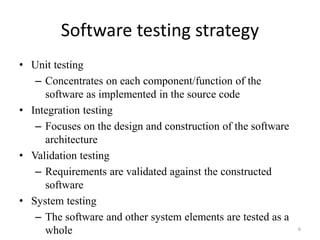 Software testing strategy
• Unit testing
– Concentrates on each component/function of the
software as implemented in the source code
• Integration testing
– Focuses on the design and construction of the software
architecture
• Validation testing
– Requirements are validated against the constructed
software
• System testing
– The software and other system elements are tested as a
whole 6
 
