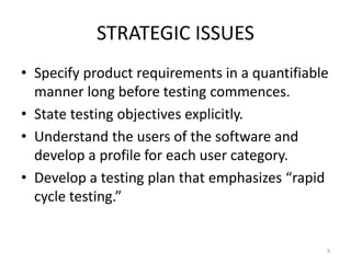 STRATEGIC ISSUES
• Specify product requirements in a quantifiable
manner long before testing commences.
• State testing objectives explicitly.
• Understand the users of the software and
develop a profile for each user category.
• Develop a testing plan that emphasizes “rapid
cycle testing.”
9
 