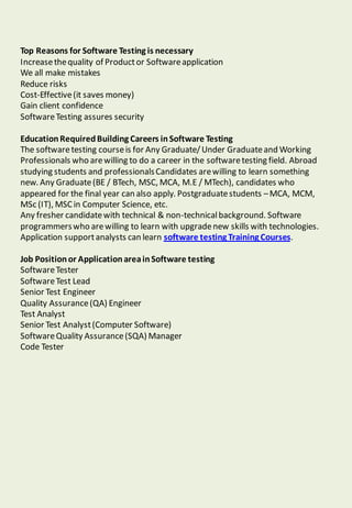 Top Reasons for Software Testing is necessary
Increasethequality of Productor Softwareapplication
We all make mistakes
Reduce risks
Cost-Effective(it saves money)
Gain client confidence
SoftwareTesting assures security
EducationRequiredBuilding Careers inSoftware Testing
The softwaretesting courseis for Any Graduate/Under Graduateand Working
Professionals who arewilling to do a career in the softwaretesting field. Abroad
studying students and professionalsCandidates arewilling to learn something
new. Any Graduate(BE / BTech, MSC, MCA, M.E / MTech), candidates who
appeared for the final year can also apply. Postgraduatestudents –MCA, MCM,
MSc (IT), MSC in Computer Science, etc.
Any fresher candidatewith technical & non-technicalbackground. Software
programmerswho arewilling to learn with upgradenew skills with technologies.
Application supportanalysts can learn software testing Training Courses.
Job Positionor ApplicationareainSoftware testing
SoftwareTester
SoftwareTest Lead
Senior Test Engineer
Quality Assurance(QA) Engineer
Test Analyst
Senior Test Analyst(Computer Software)
SoftwareQuality Assurance(SQA) Manager
Code Tester
 