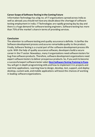 Career Scope of Software Testing inthe Coming Future
Information Technology has a big no. of ITorganizations spread across India as
well as abroad; you should not haveany doubtabout the shortageof software
testing employment in India. ITTechnologies are rapidly growing day by day and
there is a huge demand for softwaretesting engineers. Softwaretesting has more
than 75% of the market’s sharein terms of providing services.
Conclusion
The attention to softwaretesting and quality assuranceis definite. Itclarifies the
Softwaredevelopmentprocess and assures remarkablequality to the product.
Finally, SoftwareTesting is a crucial part of the softwaredevelopmentprocess life
cycle. With the help of quality assurancesoftware, developers build a secure
career in the ITsector. Nowadays, many Itorganizations need softwaretesters for
bug-freesoftwareproducts. Therefore, softwaredevelopmentorganizations need
expert softwaretesters to deliver prosperous products. So, if you wish to become
a successfulexpertsoftwaretester select Best SoftwareTesting Training inPune.
You will get in-depth programming skills and how to implement it in projects and
real-time applications. Learning how to design, develop, test, support, and deploy
desktop, customweb, and mobile applications will boostthe chances of working
in leading softwareorganizations.
 