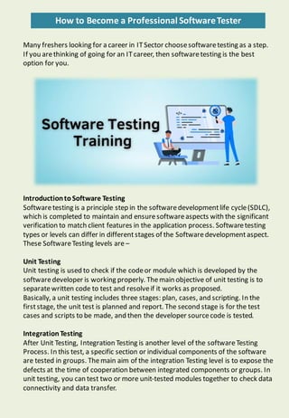 How to Become a Professional SoftwareTester
Many freshers looking for a career in ITSector choosesoftwaretesting as a step.
If you arethinking of going for an ITcareer, then softwaretesting is the best
option for you.
IntroductiontoSoftware Testing
Softwaretesting is a principle step in the softwaredevelopmentlife cycle(SDLC),
which is completed to maintain and ensuresoftwareaspects with the significant
verification to match client features in the application process. Softwaretesting
types or levels can differ in differentstages of the Softwaredevelopmentaspect.
These SoftwareTesting levels are –
Unit Testing
Unit testing is used to check if the codeor module which is developed by the
softwaredeveloper is working properly. Themain objective of unit testing is to
separatewritten code to test and resolveif it works as proposed.
Basically, a unit testing includes three stages: plan, cases, and scripting. In the
firststage, the unit test is planned and report. The second stage is for the test
cases and scripts to be made, and then the developer sourcecode is tested.
IntegrationTesting
After Unit Testing, Integration Testing is another level of the softwareTesting
Process. In this test, a specific section or individual components of the software
are tested in groups. Themain aim of the integration Testing level is to expose the
defects at the time of cooperation between integrated components or groups. In
unit testing, you can test two or more unit-tested modules together to check data
connectivity and data transfer.
 