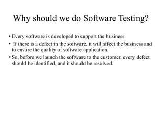 Why should we do Software Testing?
• Every software is developed to support the business.
• If there is a defect in the software, it will affect the business and
to ensure the quality of software application.
• So, before we launch the software to the customer, every defect
should be identified, and it should be resolved.
 