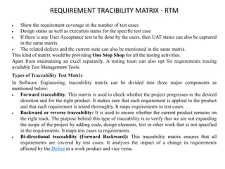 REQUIREMENT TRACIBILITY MATRIX - RTM
 Show the requirement coverage in the number of test cases
 Design status as well as execution status for the specific test case
 If there is any User Acceptance test to be done by the users, then UAT status can also be captured
in the same matrix.
 The related defects and the current state can also be mentioned in the same matrix.
This kind of matrix would be providing One Stop Shop for all the testing activities.
Apart from maintaining an excel separately. A testing team can also opt for requirements tracing
available Test Management Tools.
Types of Traceability Test Matrix
In Software Engineering, traceability matrix can be divided into three major components as
mentioned below:
 Forward traceability: This matrix is used to check whether the project progresses in the desired
direction and for the right product. It makes sure that each requirement is applied to the product
and that each requirement is tested thoroughly. It maps requirements to test cases.
 Backward or reverse traceability: It is used to ensure whether the current product remains on
the right track. The purpose behind this type of traceability is to verify that we are not expanding
the scope of the project by adding code, design elements, test or other work that is not specified
in the requirements. It maps test cases to requirements.
 Bi-directional traceability (Forward Backward): This traceability matrix ensures that all
requirements are covered by test cases. It analyzes the impact of a change in requirements
affected by the Defect in a work product and vice versa.
 