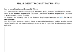 REQUIREMENT TRACIBILITY MATRIX - RTM
How to create Requirement Traceability Matrix
Let’s understand the concept of Requirement Traceability Matrix through a Guru99 banking project.
Based on the Business Requirement Document (BRD) and Technical Requirement Document
(TRD), testers start writing test cases.
Let suppose, the following table is our Business Requirement Document or BRD for Guru99
banking project.
Here the scenario is that the customer should be able to login to Guru99 banking website with the
correct password and user#id while manager should be able to login to the website through customer
login page.
 
