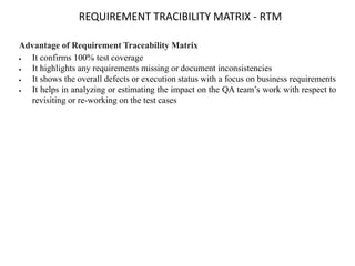 REQUIREMENT TRACIBILITY MATRIX - RTM
Advantage of Requirement Traceability Matrix
 It confirms 100% test coverage
 It highlights any requirements missing or document inconsistencies
 It shows the overall defects or execution status with a focus on business requirements
 It helps in analyzing or estimating the impact on the QA team’s work with respect to
revisiting or re-working on the test cases
 