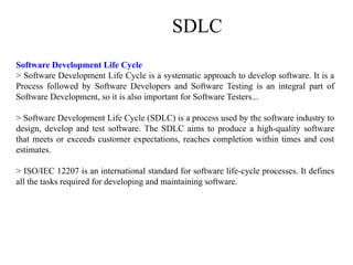 SDLC
Software Development Life Cycle
> Software Development Life Cycle is a systematic approach to develop software. It is a
Process followed by Software Developers and Software Testing is an integral part of
Software Development, so it is also important for Software Testers...
> Software Development Life Cycle (SDLC) is a process used by the software industry to
design, develop and test software. The SDLC aims to produce a high-quality software
that meets or exceeds customer expectations, reaches completion within times and cost
estimates.
> ISO/IEC 12207 is an international standard for software life-cycle processes. It defines
all the tasks required for developing and maintaining software.
 