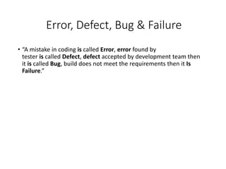 Error, Defect, Bug & Failure
• “A mistake in coding is called Error, error found by
tester is called Defect, defect accepted by development team then
it is called Bug, build does not meet the requirements then it Is
Failure.”
 