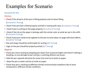 Examples for Scenario
Scenarios for Pen:
Positive:
• Check if the all parts of the pen is fitting properly and no loose fitting.
[Installation Testing]
• Check if the pen ball is fitted properly and ball is moving with ease. [Installation Testing]
• Check if pen is writing on the page properly. [Functional Testing]
• Check if the ink on the paper is belongs with the similar color as what we see in the refill.
[Functional Testing]
• Check if pressure needs to be applied on the pen to write down on page with least efforts.
[Usability Testing]
• Size and shape should be confirmable for writing. [UI Testing]
• Logo on the pen should be properly printed. [UI Testing]
Negative:
• Check pen stress testing by dropping pen down from practical height and check if nothing is
breaking, no any damage to pen and pen is working without any issues.
• Hold the pen upwards direction for some time and try to write on paper.
• Keep the pen in water and try to write on paper.
• Check how pen is working at different climate environmental conditions like at room
temperature, different climate conditions.
 
