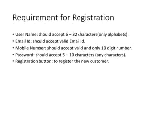 Requirement for Registration
• User Name: should accept 6 – 32 characters(only alphabets).
• Email Id: should accept valid Email Id.
• Mobile Number: should accept valid and only 10 digit number.
• Password: should accept 5 – 10 characters (any characters).
• Registration button: to register the new customer.
 