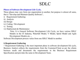 SDLC
Phases of Software Development Life Cycle,
These phases may vary form one organization to another, but purpose is almost all same,
that is "Develop and Maintain Quality Software",
i) Requirement Gathering
ii) Analysis
iii) Design
iv) Coding / Development
v) Testing
vi) Deployment & Maintenance
Note: It is General Software Development Life Cycle, we have various SDLC
Models in the IT Industry, Waterfall Model, V Model, Spiral Model and Agile
Development Models etc...,
Software Development process varies from one SDLC Model to another.
i) Requirement Gathering
> Requirement Gathering is the most important phase in software development life cycle,
Business Analyst collects the requirements from the Customer/Client as per the clients
business needs and documents the requirements in the Business Requirement
Specification and provides the same to Development Team.
 