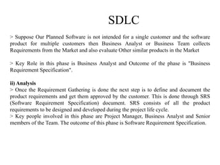 SDLC
> Suppose Our Planned Software is not intended for a single customer and the software
product for multiple customers then Business Analyst or Business Team collects
Requirements from the Market and also evaluate Other similar products in the Market
> Key Role in this phase is Business Analyst and Outcome of the phase is "Business
Requirement Specification".
ii) Analysis
> Once the Requirement Gathering is done the next step is to define and document the
product requirements and get them approved by the customer. This is done through SRS
(Software Requirement Specification) document. SRS consists of all the product
requirements to be designed and developed during the project life cycle.
> Key people involved in this phase are Project Manager, Business Analyst and Senior
members of the Team. The outcome of this phase is Software Requirement Specification.
 