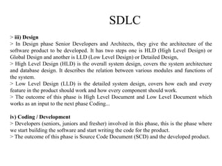 SDLC
> iii) Design
> In Design phase Senior Developers and Architects, they give the architecture of the
software product to be developed. It has two steps one is HLD (High Level Design) or
Global Design and another is LLD (Low Level Design) or Detailed Design,
> High Level Design (HLD) is the overall system design, covers the system architecture
and database design. It describes the relation between various modules and functions of
the system.
> Low Level Design (LLD) is the detailed system design, covers how each and every
feature in the product should work and how every component should work.
> The outcome of this phase is High Level Document and Low Level Document which
works as an input to the next phase Coding...
iv) Coding / Development
> Developers (seniors, juniors and fresher) involved in this phase, this is the phase where
we start building the software and start writing the code for the product.
> The outcome of this phase is Source Code Document (SCD) and the developed product.
 