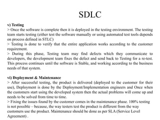SDLC
v) Testing
> Once the software is complete then it is deployed in the testing environment. The testing
team starts testing (either test the software manually or using automated test tools depends
on process defined in STLC)
> Testing is done to verify that the entire application works according to the customer
requirement.
> During this phase, Testing team may find defects which they communicate to
developers, the development team fixes the defect and send back to Testing for a re-test.
This process continues until the software is Stable, and working according to the business
needs of that system.
vi) Deployment & Maintenance
> After successful testing, the product is delivered (deployed to the customer for their
use), Deployment is done by the Deployment/Implementation engineers and Once when
the customers start using the developed system then the actual problems will come up and
needs to be solved from time to time.
> Fixing the issues found by the customer comes in the maintenance phase. 100% testing
is not possible – because, the way testers test the product is different from the way
customers use the product. Maintenance should be done as per SLA (Service Level
Agreement) .
 