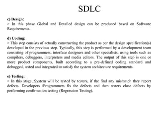 SDLC
c) Design:
> In this phase Global and Detailed design can be produced based on Software
Requirements.
d) Coding:
> This step consists of actually constructing the product as per the design specification(s)
developed in the previous step. Typically, this step is performed by a development team
consisting of programmers, interface designers and other specialists, using tools such as
compilers, debuggers, interpreters and media editors. The output of this step is one or
more product components, built according to a pre-defined coding standard and
debugged, tested and integrated to satisfy the system architecture requirements.
e) Testing:
> In this stage, System will be tested by testers, if the find any mismatch they report
defects. Developers /Programmers fix the defects and then testers close defects by
performing confirmation testing (Regression Testing).
 