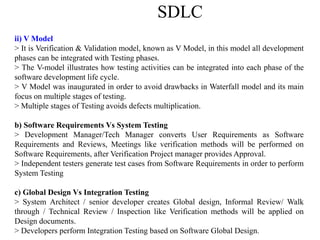 SDLC
ii) V Model
> It is Verification & Validation model, known as V Model, in this model all development
phases can be integrated with Testing phases.
> The V-model illustrates how testing activities can be integrated into each phase of the
software development life cycle.
> V Model was inaugurated in order to avoid drawbacks in Waterfall model and its main
focus on multiple stages of testing.
> Multiple stages of Testing avoids defects multiplication.
b) Software Requirements Vs System Testing
> Development Manager/Tech Manager converts User Requirements as Software
Requirements and Reviews, Meetings like verification methods will be performed on
Software Requirements, after Verification Project manager provides Approval.
> Independent testers generate test cases from Software Requirements in order to perform
System Testing
c) Global Design Vs Integration Testing
> System Architect / senior developer creates Global design, Informal Review/ Walk
through / Technical Review / Inspection like Verification methods will be applied on
Design documents.
> Developers perform Integration Testing based on Software Global Design.
 