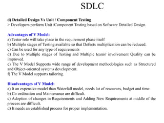 SDLC
d) Detailed Design Vs Unit / Component Testing
> Developers perform Unit /Component Testing based on Software Detailed Design.
Advantages of V Model:
a) Tester role will take place in the requirement phase itself
b) Multiple stages of Testing available so that Defects multiplication can be reduced.
c) Can be used for any type of requirements
d) Due to Multiple stages of Testing and Multiple teams' involvement Quality can be
improved.
e) The V Model Supports wide range of development methodologies such as Structured
and Object-oriented systems development.
f) The V Model supports tailoring.
Disadvantages of V Model:
a) It an expensive model than Waterfall model, needs lot of resources, budget and time.
b) Co-ordination and Maintenance are difficult.
c) Adoption of changes in Requirements and Adding New Requirements at middle of the
process are difficult.
d) It needs an established process for proper implementation.
 