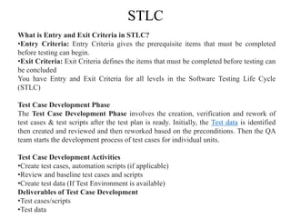 STLC
What is Entry and Exit Criteria in STLC?
•Entry Criteria: Entry Criteria gives the prerequisite items that must be completed
before testing can begin.
•Exit Criteria: Exit Criteria defines the items that must be completed before testing can
be concluded
You have Entry and Exit Criteria for all levels in the Software Testing Life Cycle
(STLC)
Test Case Development Phase
The Test Case Development Phase involves the creation, verification and rework of
test cases & test scripts after the test plan is ready. Initially, the Test data is identified
then created and reviewed and then reworked based on the preconditions. Then the QA
team starts the development process of test cases for individual units.
Test Case Development Activities
•Create test cases, automation scripts (if applicable)
•Review and baseline test cases and scripts
•Create test data (If Test Environment is available)
Deliverables of Test Case Development
•Test cases/scripts
•Test data
 
