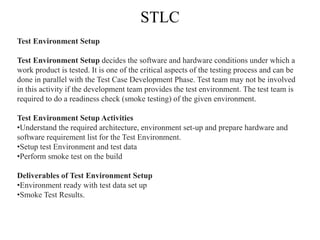 STLC
Test Environment Setup
Test Environment Setup decides the software and hardware conditions under which a
work product is tested. It is one of the critical aspects of the testing process and can be
done in parallel with the Test Case Development Phase. Test team may not be involved
in this activity if the development team provides the test environment. The test team is
required to do a readiness check (smoke testing) of the given environment.
Test Environment Setup Activities
•Understand the required architecture, environment set-up and prepare hardware and
software requirement list for the Test Environment.
•Setup test Environment and test data
•Perform smoke test on the build
Deliverables of Test Environment Setup
•Environment ready with test data set up
•Smoke Test Results.
 