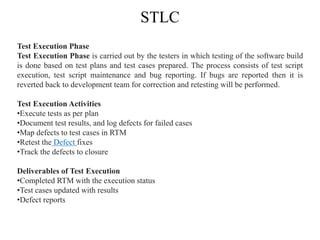 STLC
Test Execution Phase
Test Execution Phase is carried out by the testers in which testing of the software build
is done based on test plans and test cases prepared. The process consists of test script
execution, test script maintenance and bug reporting. If bugs are reported then it is
reverted back to development team for correction and retesting will be performed.
Test Execution Activities
•Execute tests as per plan
•Document test results, and log defects for failed cases
•Map defects to test cases in RTM
•Retest the Defect fixes
•Track the defects to closure
Deliverables of Test Execution
•Completed RTM with the execution status
•Test cases updated with results
•Defect reports
 