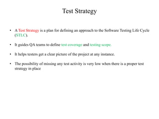 Test Strategy
• A Test Strategy is a plan for defining an approach to the Software Testing Life Cycle
(STLC).
• It guides QA teams to define test coverage and testing scope.
• It helps testers get a clear picture of the project at any instance.
• The possibility of missing any test activity is very low when there is a proper test
strategy in place
 