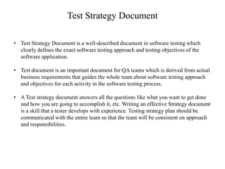 Test Strategy Document
• Test Strategy Document is a well-described document in software testing which
clearly defines the exact software testing approach and testing objectives of the
software application.
• Test document is an important document for QA teams which is derived from actual
business requirements that guides the whole team about software testing approach
and objectives for each activity in the software testing process.
• A Test strategy document answers all the questions like what you want to get done
and how you are going to accomplish it, etc. Writing an effective Strategy document
is a skill that a tester develops with experience. Testing strategy plan should be
communicated with the entire team so that the team will be consistent on approach
and responsibilities.
 
