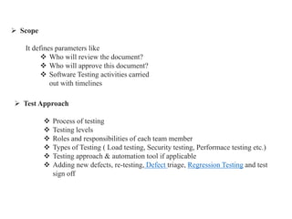  Scope
It defines parameters like
 Who will review the document?
 Who will approve this document?
 Software Testing activities carried
out with timelines
 Test Approach
 Process of testing
 Testing levels
 Roles and responsibilities of each team member
 Types of Testing ( Load testing, Security testing, Performace testing etc.)
 Testing approach & automation tool if applicable
 Adding new defects, re-testing, Defect triage, Regression Testing and test
sign off
 