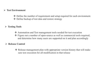  Test Environment
 Define the number of requirement and setup required for each environment.
 Define backup of test data and restore strategy
 Testing Tools
 Automation and Test management tools needed for test execution
 Figure out a number of open-source as well as commercial tools required,
and determine how many users are supported on it and plan accordingly
 Release Control
 Release management plan with appropriate version history that will make
sure test execution for all modification in that release
 