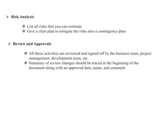  Risk Analysis
 List all risks that you can estimate
 Give a clear plan to mitigate the risks also a contingency plan
 Review and Approvals
 All these activities are reviewed and signed off by the business team, project
management, development team, etc.
 Summary of review changes should be traced at the beginning of the
document along with an approved date, name, and comment
 