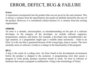 ERROR, DEFECT, BUG & FAILURE
Extra:
A requirement incorporated into the product that was not given by the end customer. This
is always a variance from the specification, but maybe an attribute desired by the user of
the product. However, it is considered a defect because it’s a variance from the existing
requirements.
ERROR:
An error is a mistake, misconception, or misunderstanding on the part of a software
developer. In the category of the developer, we include software engineers,
programmers, analysts, and testers. For example, a developer may misunderstand a de-
sign notation, or a programmer might type a variable name incorrectly – leads to an
Error. It is the one that is generated because of the wrong login, loop or syntax. The error
normally arises in software; it leads to a change in the functionality of the program.
BUG:
A bug is the result of a coding error. An Error found in the development environment
before the product is shipped to the customer. A programming error that causes a
program to work poorly, produce incorrect results or crash. An error in software or
hardware that causes a program to malfunction. A bug is the terminology of Tester.
 