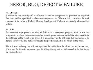 ERROR, BUG, DEFECT & FAILURE
FAILURE:
A failure is the inability of a software system or component to perform its required
functions within specified performance requirements. When a defect reaches the end
customer it is called a Failure. During development, Failures are usually observed by
testers.
FAULT:
An incorrect step, process or data definition in a computer program that causes the
program to perform in an unintended or unanticipated manner. A fault is introduced into
the software as the result of an error. It is an anomaly in the software that may cause it to
behave incorrectly, and not according to its specification. It is the result of the error.
The software industry can still not agree on the definitions for all the above. In essence,
if you use the term to mean one specific thing, it may not be understood to be that thing
by your audience.
 