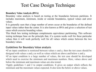 Test Case Design Technique
Boundary Value Analysis (BVA)
Boundary value analysis is based on testing at the boundaries between partitions. It
includes maximum, minimum, inside or outside boundaries, typical values and error
values.
It is generally seen that a large number of errors occur at the boundaries of the defined
input values rather than the center. It is also known as BVA and gives a selection of test
cases which exercise bounding values.
This black box testing technique complements equivalence partitioning. This software
testing technique base on the principle that, if a system works well for these particular
values then it will work perfectly well for all values which comes between the two
boundary values.
Guidelines for Boundary Value analysis
•If an input condition is restricted between values x and y, then the test cases should be
designed with values x and y as well as values which are above and below x and y.
•If an input condition is a large number of values, the test case should be developed
which need to exercise the minimum and maximum numbers. Here, values above and
below the minimum and maximum values are also tested.
•Apply guidelines 1 and 2 to output conditions. It gives an output which reflects the
minimum and the maximum values expected. It also tests the below or above values.
 