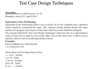 Test Case Design Techniques
Examples:
Input condition is valid between 1 to 10
Boundary values 0,1,2 and 9,10,11
Equivalence Class Partitioning
Equivalent Class Partitioning allows you to divide set of test condition into a partition
which should be considered the same. This software testing method divides the input
domain of a program into classes of data from which test cases should be designed.
The concept behind this Test Case Design Technique is that test case of a representative
value of each class is equal to a test of any other value of the same class. It allows you to
Identify valid as well as invalid equivalence classes.
Example:
Input conditions are valid between
1 to 10 and 20 to 30
Hence there are Five Equivalence Class:
----- to 0 - Invalid
1 to 10 – Valid
11 to 19 – Invalid
20 to 30 – Valid
31 to ---- - Invalid
 
