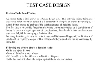 TEST CASE DESIGN
Decision Table Based Testing
A decision table is also known as to Cause-Effect table. This software testing technique
is used for functions which respond to a combination of inputs or events. For example, a
submit button should be enabled if the user has entered all required fields.
The first task is to identify functionalities where the output depends on a combination of
inputs. If there are large input set of combinations, then divide it into smaller subsets
which are helpful for managing a decision table.
For every function, you need to create a table and list down all types of combinations of
inputs and its respective outputs. This helps to identify a condition that is overlooked by
the tester.
Following are steps to create a decision table:
•Enlist the inputs in rows
•Enter all the rules in the column
•Fill the table with the different combination of inputs
•In the last row, note down the output against the input combination.
 