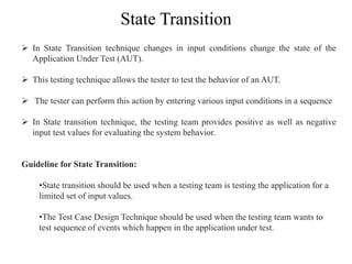 State Transition
 In State Transition technique changes in input conditions change the state of the
Application Under Test (AUT).
 This testing technique allows the tester to test the behavior of an AUT.
 The tester can perform this action by entering various input conditions in a sequence
 In State transition technique, the testing team provides positive as well as negative
input test values for evaluating the system behavior.
Guideline for State Transition:
•State transition should be used when a testing team is testing the application for a
limited set of input values.
•The Test Case Design Technique should be used when the testing team wants to
test sequence of events which happen in the application under test.
 