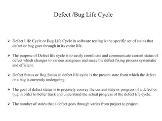 Defect /Bug Life Cycle
 Defect Life Cycle or Bug Life Cycle in software testing is the specific set of states that
defect or bug goes through in its entire life.
 The purpose of Defect life cycle is to easily coordinate and communicate current status of
defect which changes to various assignees and make the defect fixing process systematic
and efficient.
 Defect Status or Bug Status in defect life cycle is the present state from which the defect
or a bug is currently undergoing.
 The goal of defect status is to precisely convey the current state or progress of a defect or
bug in order to better track and understand the actual progress of the defect life cycle.
 The number of states that a defect goes through varies from project to project.
 