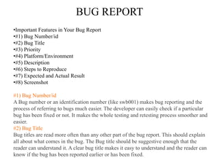 BUG REPORT
•Important Features in Your Bug Report
•#1) Bug Number/id
•#2) Bug Title
•#3) Priority
•#4) Platform/Environment
•#5) Description
•#6) Steps to Reproduce
•#7) Expected and Actual Result
•#8) Screenshot
#1) Bug Number/id
A Bug number or an identification number (like swb001) makes bug reporting and the
process of referring to bugs much easier. The developer can easily check if a particular
bug has been fixed or not. It makes the whole testing and retesting process smoother and
easier.
#2) Bug Title
Bug titles are read more often than any other part of the bug report. This should explain
all about what comes in the bug. The Bug title should be suggestive enough that the
reader can understand it. A clear bug title makes it easy to understand and the reader can
know if the bug has been reported earlier or has been fixed.
 