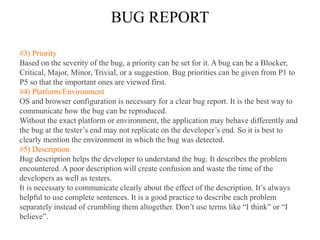 BUG REPORT
#3) Priority
Based on the severity of the bug, a priority can be set for it. A bug can be a Blocker,
Critical, Major, Minor, Trivial, or a suggestion. Bug priorities can be given from P1 to
P5 so that the important ones are viewed first.
#4) Platform/Environment
OS and browser configuration is necessary for a clear bug report. It is the best way to
communicate how the bug can be reproduced.
Without the exact platform or environment, the application may behave differently and
the bug at the tester’s end may not replicate on the developer’s end. So it is best to
clearly mention the environment in which the bug was detected.
#5) Description
Bug description helps the developer to understand the bug. It describes the problem
encountered. A poor description will create confusion and waste the time of the
developers as well as testers.
It is necessary to communicate clearly about the effect of the description. It’s always
helpful to use complete sentences. It is a good practice to describe each problem
separately instead of crumbling them altogether. Don’t use terms like “I think” or “I
believe”.
 